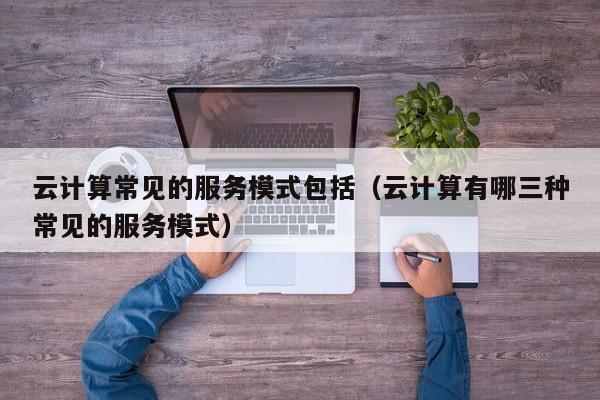 云计算常见的服务模式包括（云计算有哪三种常见的服务模式）