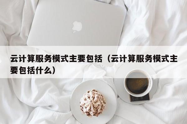 云计算服务模式主要包括（云计算服务模式主要包括什么）