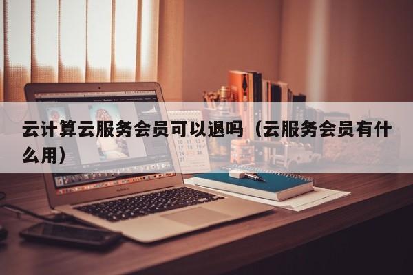 云计算云服务会员可以退吗（云服务会员有什么用）